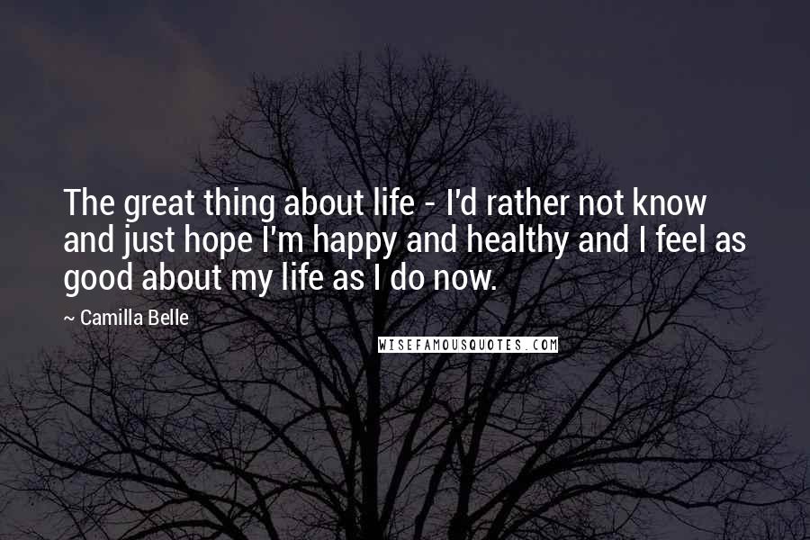 Camilla Belle Quotes: The great thing about life - I'd rather not know and just hope I'm happy and healthy and I feel as good about my life as I do now.