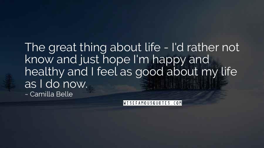 Camilla Belle Quotes: The great thing about life - I'd rather not know and just hope I'm happy and healthy and I feel as good about my life as I do now.