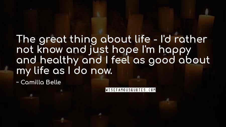 Camilla Belle Quotes: The great thing about life - I'd rather not know and just hope I'm happy and healthy and I feel as good about my life as I do now.