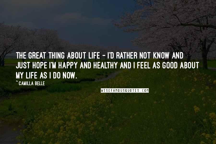 Camilla Belle Quotes: The great thing about life - I'd rather not know and just hope I'm happy and healthy and I feel as good about my life as I do now.