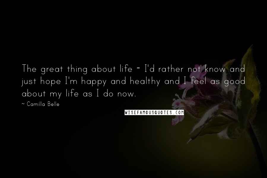 Camilla Belle Quotes: The great thing about life - I'd rather not know and just hope I'm happy and healthy and I feel as good about my life as I do now.