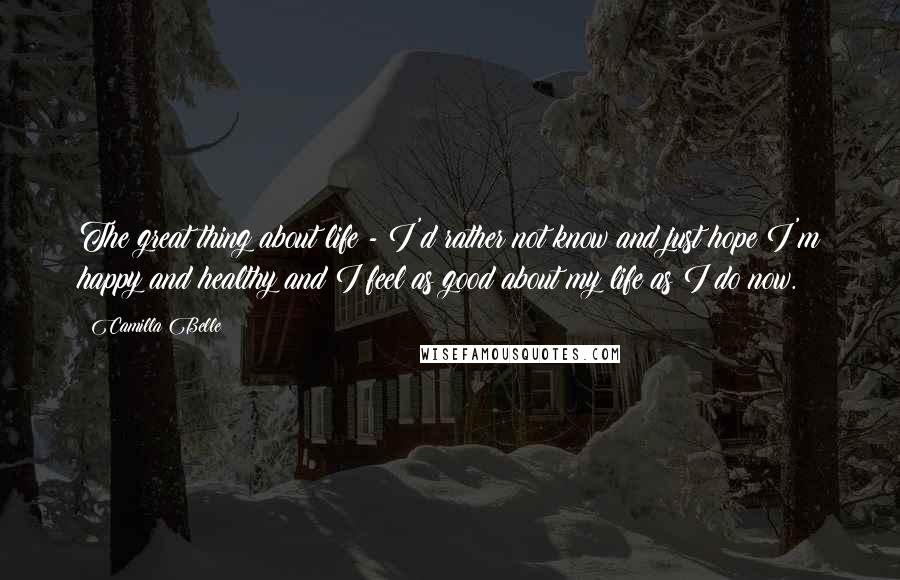 Camilla Belle Quotes: The great thing about life - I'd rather not know and just hope I'm happy and healthy and I feel as good about my life as I do now.