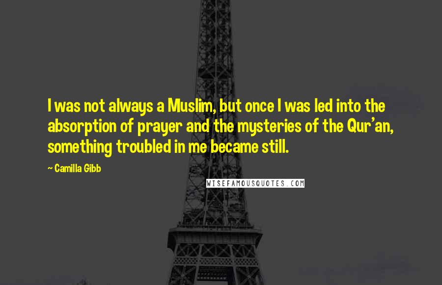 Camilla Gibb Quotes: I was not always a Muslim, but once I was led into the absorption of prayer and the mysteries of the Qur'an, something troubled in me became still.