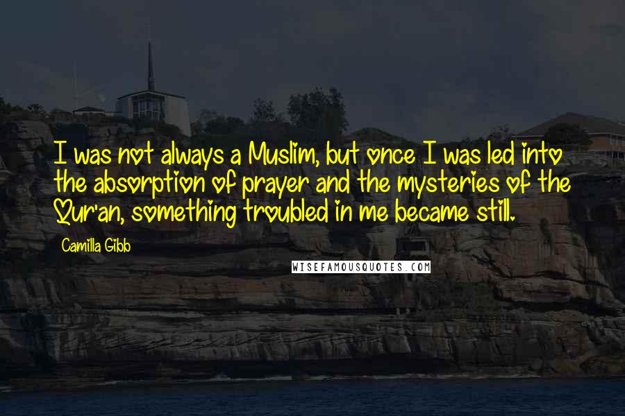 Camilla Gibb Quotes: I was not always a Muslim, but once I was led into the absorption of prayer and the mysteries of the Qur'an, something troubled in me became still.