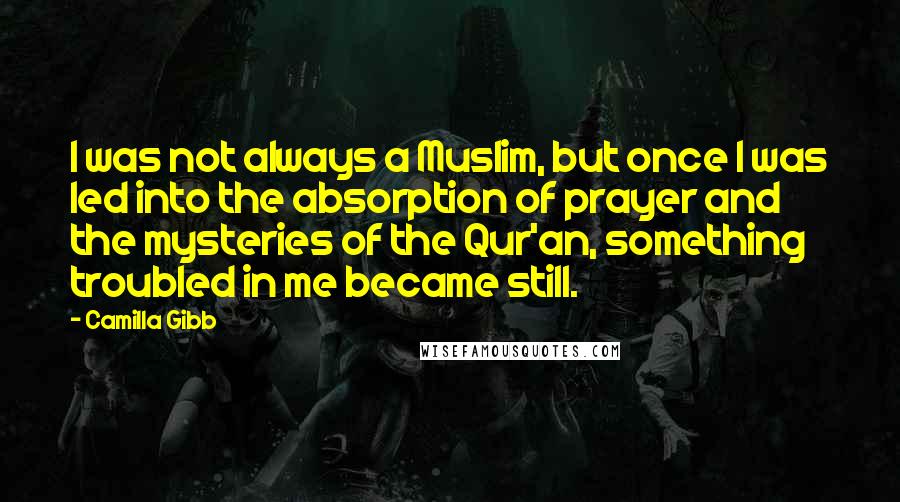 Camilla Gibb Quotes: I was not always a Muslim, but once I was led into the absorption of prayer and the mysteries of the Qur'an, something troubled in me became still.