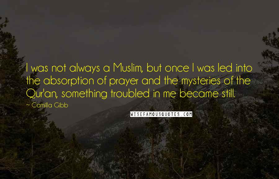 Camilla Gibb Quotes: I was not always a Muslim, but once I was led into the absorption of prayer and the mysteries of the Qur'an, something troubled in me became still.