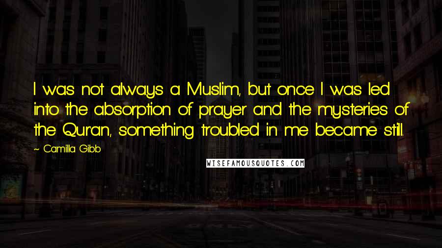 Camilla Gibb Quotes: I was not always a Muslim, but once I was led into the absorption of prayer and the mysteries of the Qur'an, something troubled in me became still.