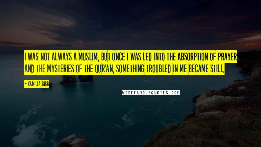 Camilla Gibb Quotes: I was not always a Muslim, but once I was led into the absorption of prayer and the mysteries of the Qur'an, something troubled in me became still.