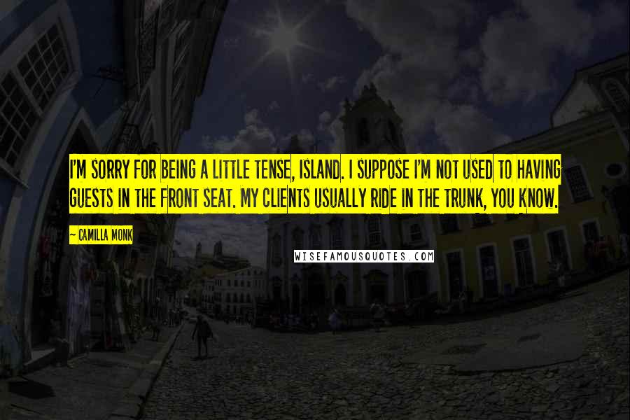 Camilla Monk Quotes: I'm sorry for being a little tense, Island. I suppose I'm not used to having guests in the front seat. My clients usually ride in the trunk, you know.