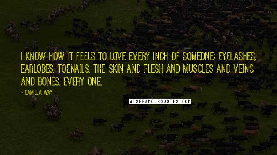 Camilla Way Quotes: I know how it feels to love every inch of someone: eyelashes, earlobes, toenails, the skin and flesh and muscles and veins and bones, every one.