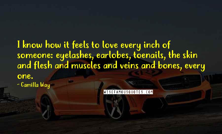 Camilla Way Quotes: I know how it feels to love every inch of someone: eyelashes, earlobes, toenails, the skin and flesh and muscles and veins and bones, every one.