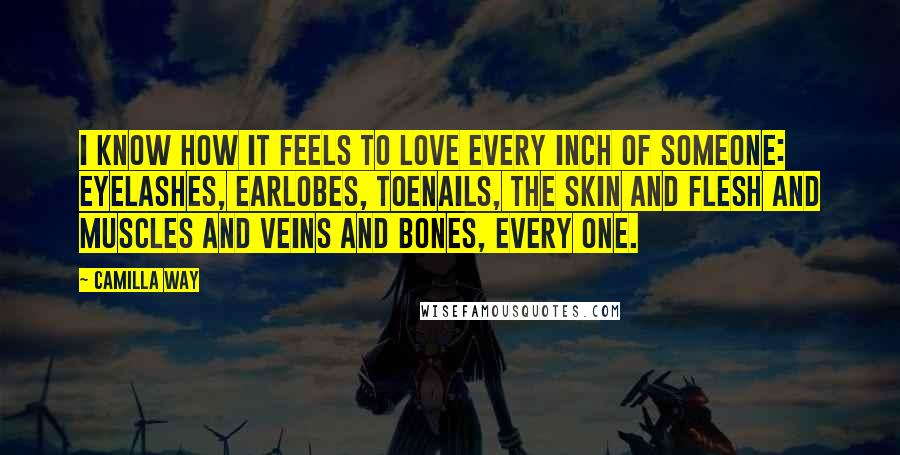 Camilla Way Quotes: I know how it feels to love every inch of someone: eyelashes, earlobes, toenails, the skin and flesh and muscles and veins and bones, every one.