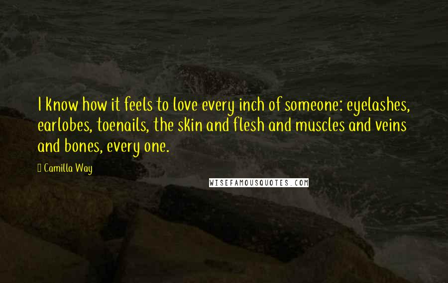 Camilla Way Quotes: I know how it feels to love every inch of someone: eyelashes, earlobes, toenails, the skin and flesh and muscles and veins and bones, every one.