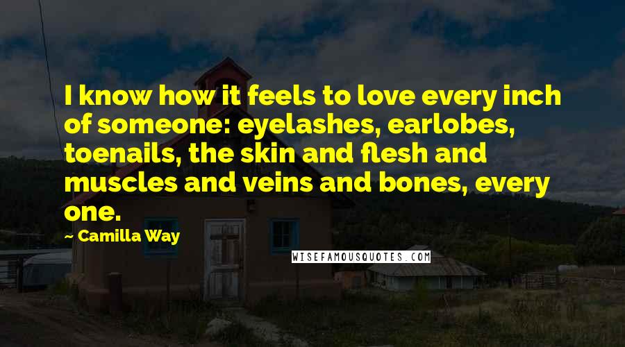 Camilla Way Quotes: I know how it feels to love every inch of someone: eyelashes, earlobes, toenails, the skin and flesh and muscles and veins and bones, every one.