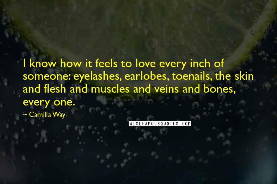 Camilla Way Quotes: I know how it feels to love every inch of someone: eyelashes, earlobes, toenails, the skin and flesh and muscles and veins and bones, every one.