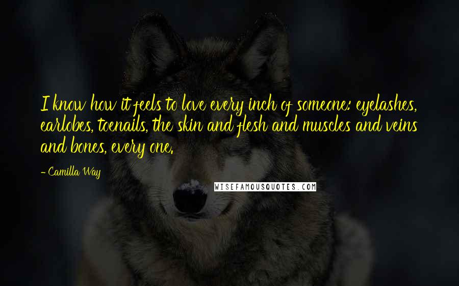 Camilla Way Quotes: I know how it feels to love every inch of someone: eyelashes, earlobes, toenails, the skin and flesh and muscles and veins and bones, every one.