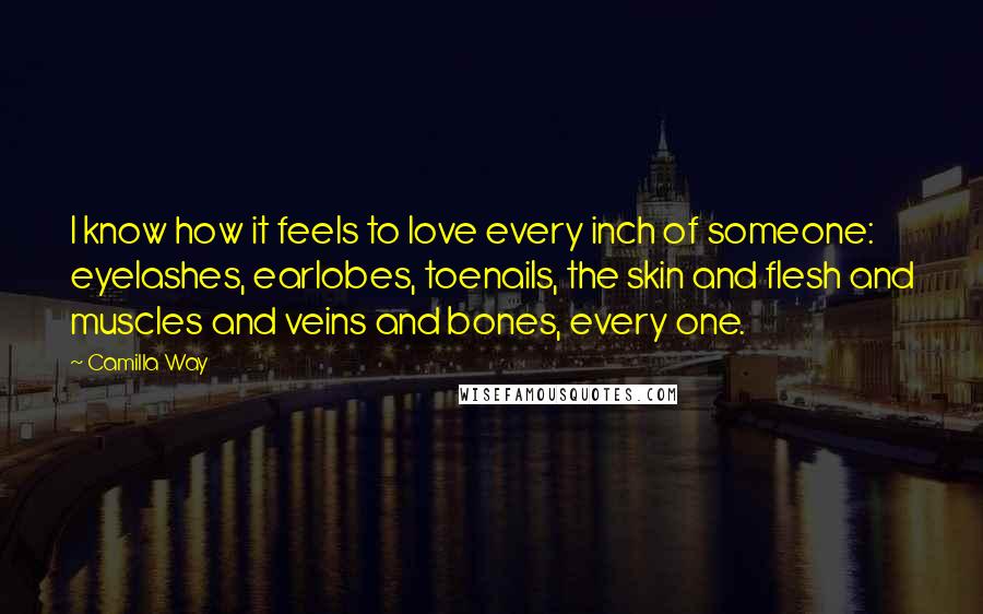 Camilla Way Quotes: I know how it feels to love every inch of someone: eyelashes, earlobes, toenails, the skin and flesh and muscles and veins and bones, every one.