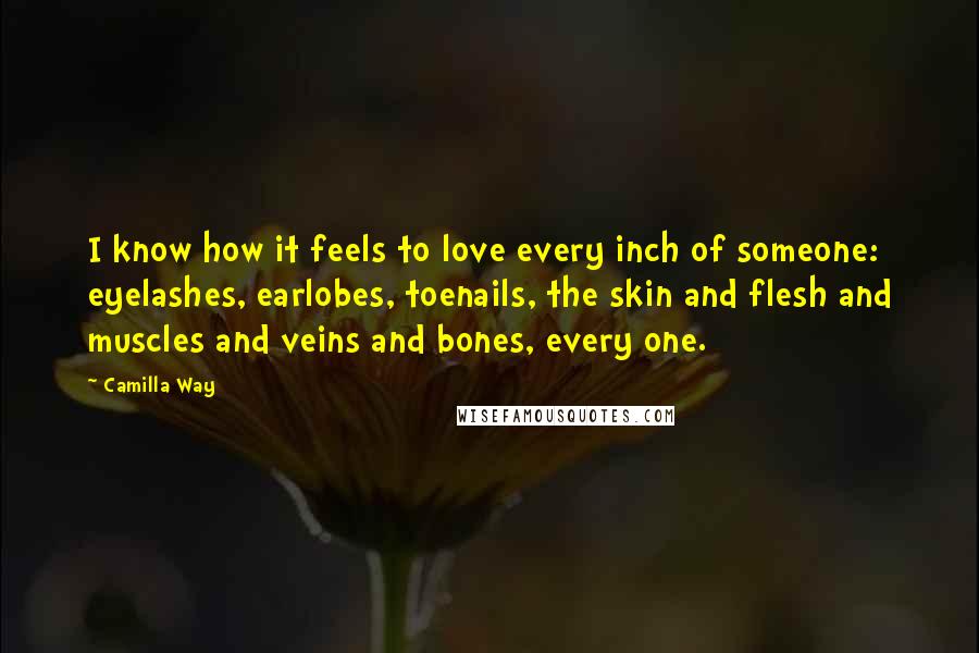 Camilla Way Quotes: I know how it feels to love every inch of someone: eyelashes, earlobes, toenails, the skin and flesh and muscles and veins and bones, every one.