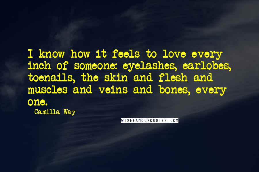 Camilla Way Quotes: I know how it feels to love every inch of someone: eyelashes, earlobes, toenails, the skin and flesh and muscles and veins and bones, every one.