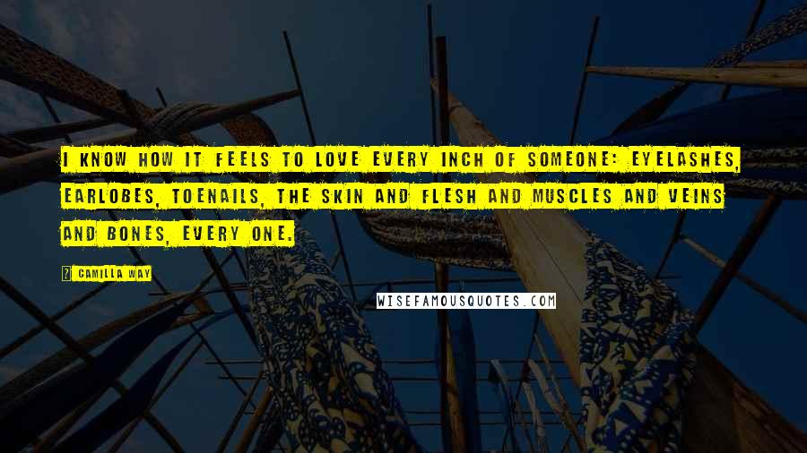 Camilla Way Quotes: I know how it feels to love every inch of someone: eyelashes, earlobes, toenails, the skin and flesh and muscles and veins and bones, every one.