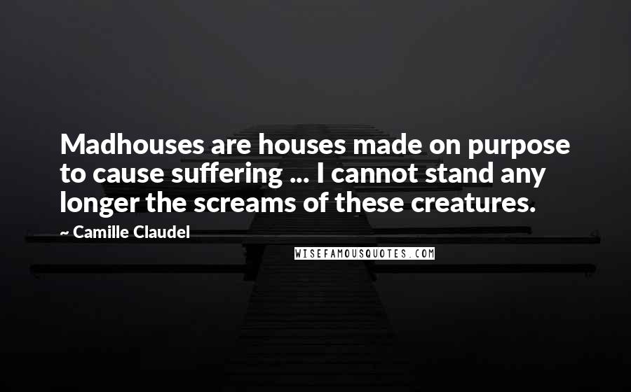 Camille Claudel Quotes: Madhouses are houses made on purpose to cause suffering ... I cannot stand any longer the screams of these creatures.