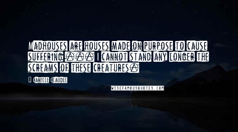 Camille Claudel Quotes: Madhouses are houses made on purpose to cause suffering ... I cannot stand any longer the screams of these creatures.