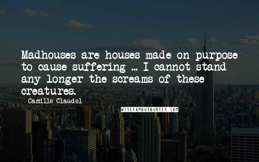 Camille Claudel Quotes: Madhouses are houses made on purpose to cause suffering ... I cannot stand any longer the screams of these creatures.