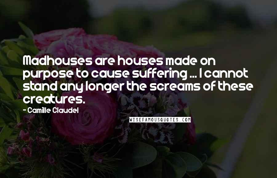 Camille Claudel Quotes: Madhouses are houses made on purpose to cause suffering ... I cannot stand any longer the screams of these creatures.