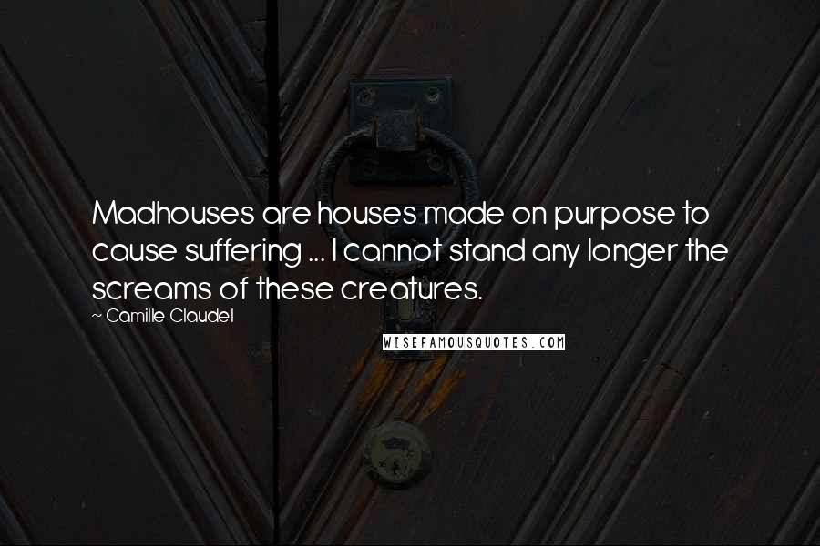 Camille Claudel Quotes: Madhouses are houses made on purpose to cause suffering ... I cannot stand any longer the screams of these creatures.