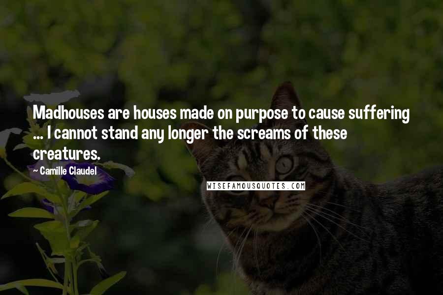 Camille Claudel Quotes: Madhouses are houses made on purpose to cause suffering ... I cannot stand any longer the screams of these creatures.