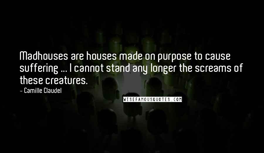 Camille Claudel Quotes: Madhouses are houses made on purpose to cause suffering ... I cannot stand any longer the screams of these creatures.