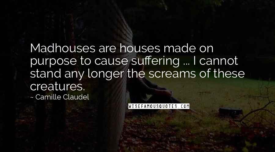 Camille Claudel Quotes: Madhouses are houses made on purpose to cause suffering ... I cannot stand any longer the screams of these creatures.