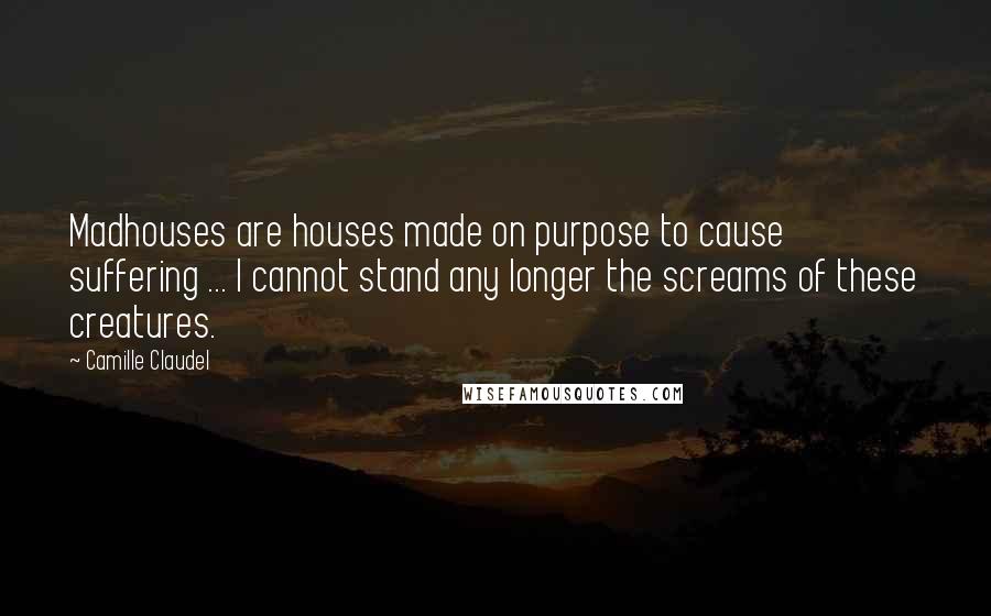 Camille Claudel Quotes: Madhouses are houses made on purpose to cause suffering ... I cannot stand any longer the screams of these creatures.