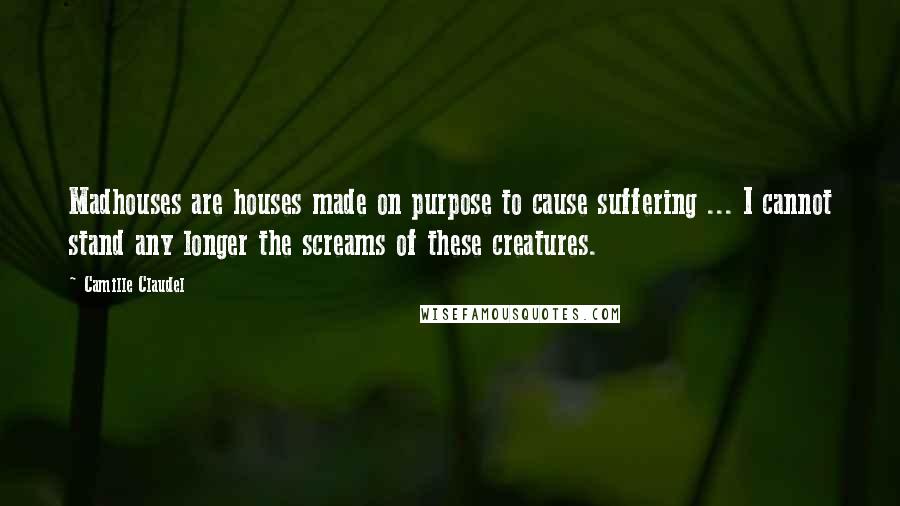 Camille Claudel Quotes: Madhouses are houses made on purpose to cause suffering ... I cannot stand any longer the screams of these creatures.