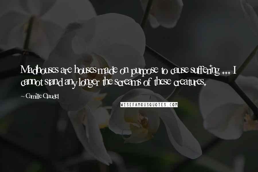 Camille Claudel Quotes: Madhouses are houses made on purpose to cause suffering ... I cannot stand any longer the screams of these creatures.