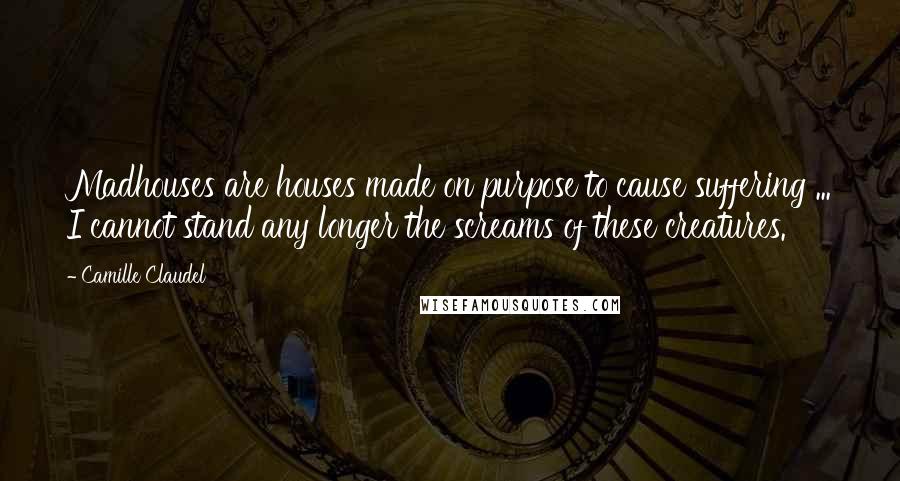 Camille Claudel Quotes: Madhouses are houses made on purpose to cause suffering ... I cannot stand any longer the screams of these creatures.