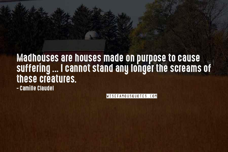 Camille Claudel Quotes: Madhouses are houses made on purpose to cause suffering ... I cannot stand any longer the screams of these creatures.