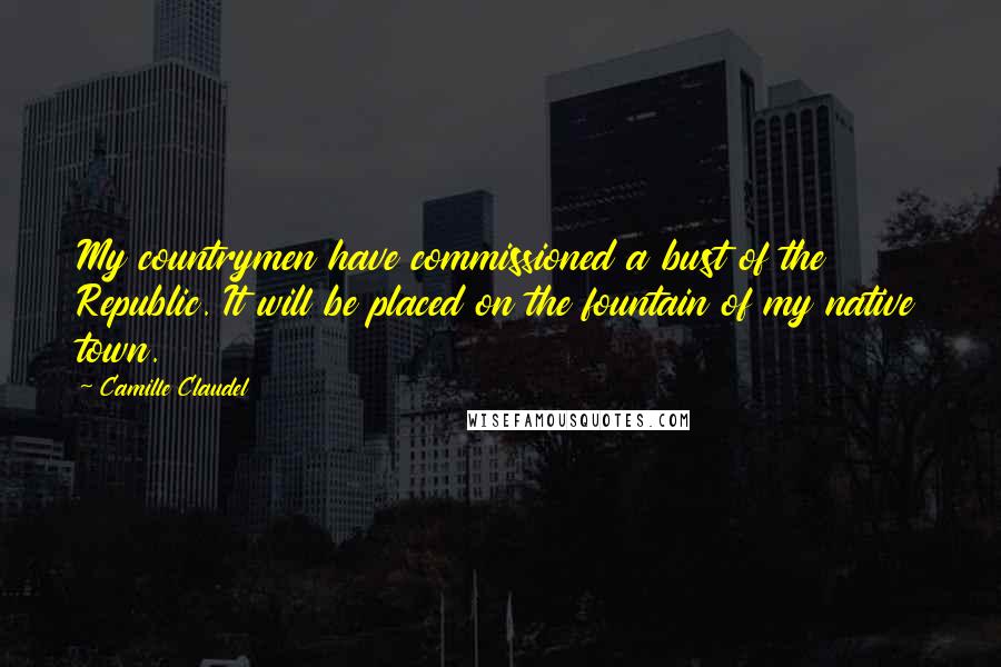 Camille Claudel Quotes: My countrymen have commissioned a bust of the Republic. It will be placed on the fountain of my native town.