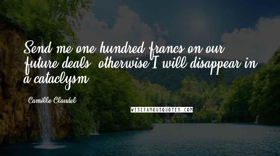 Camille Claudel Quotes: Send me one hundred francs on our future deals, otherwise I will disappear in a cataclysm.