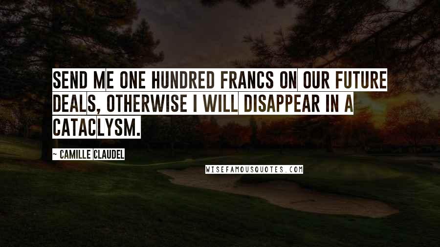 Camille Claudel Quotes: Send me one hundred francs on our future deals, otherwise I will disappear in a cataclysm.