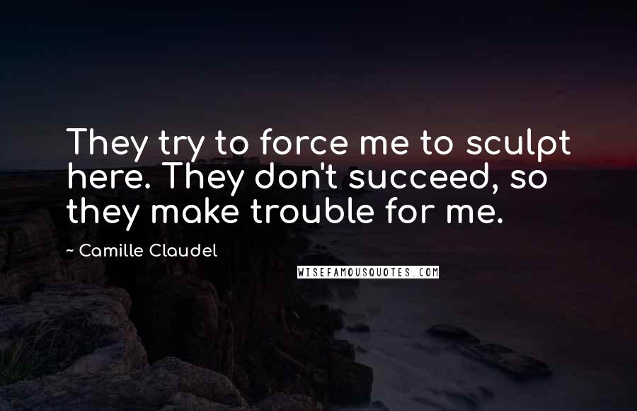 Camille Claudel Quotes: They try to force me to sculpt here. They don't succeed, so they make trouble for me.