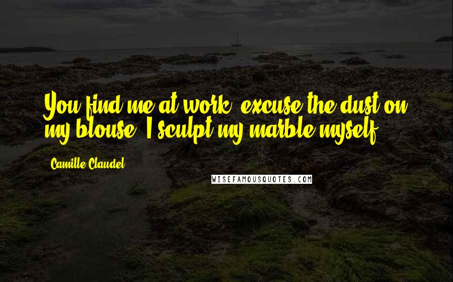 Camille Claudel Quotes: You find me at work; excuse the dust on my blouse. I sculpt my marble myself.