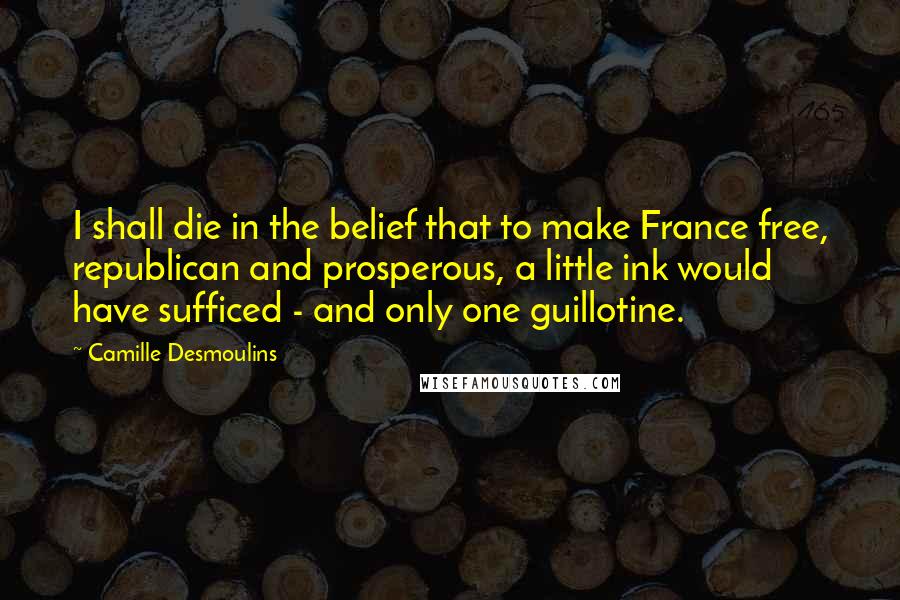 Camille Desmoulins Quotes: I shall die in the belief that to make France free, republican and prosperous, a little ink would have sufficed - and only one guillotine.