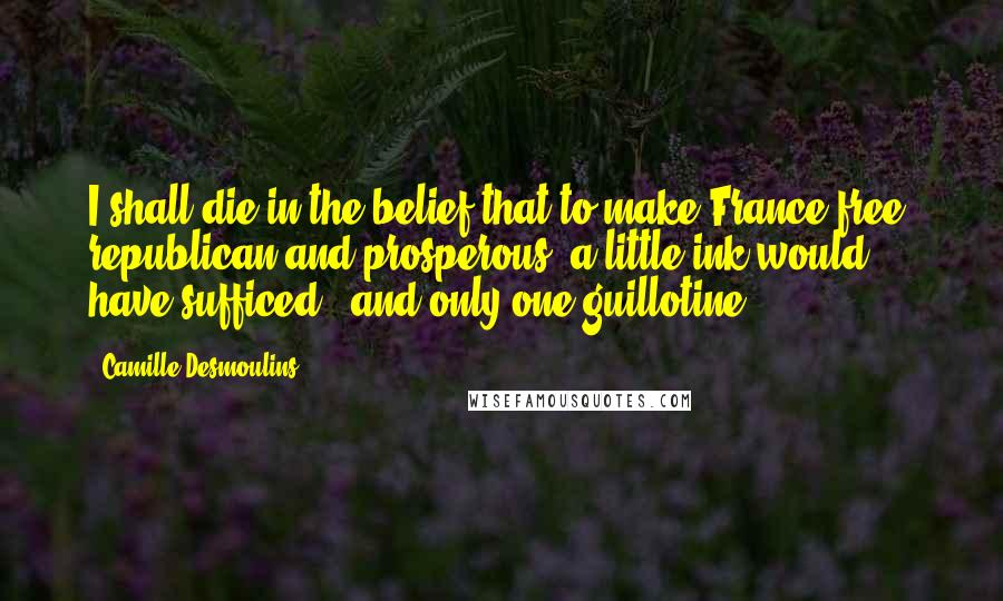 Camille Desmoulins Quotes: I shall die in the belief that to make France free, republican and prosperous, a little ink would have sufficed - and only one guillotine.