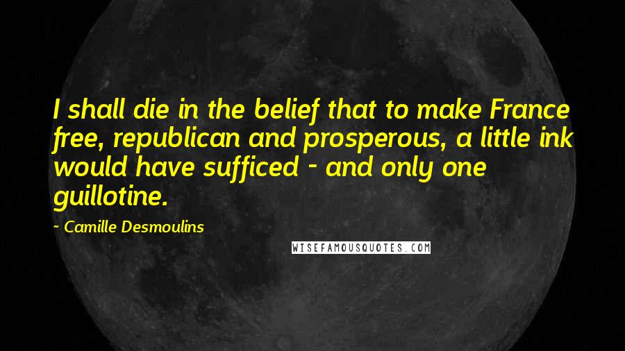 Camille Desmoulins Quotes: I shall die in the belief that to make France free, republican and prosperous, a little ink would have sufficed - and only one guillotine.