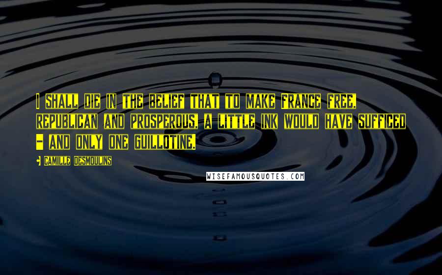 Camille Desmoulins Quotes: I shall die in the belief that to make France free, republican and prosperous, a little ink would have sufficed - and only one guillotine.