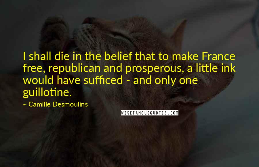 Camille Desmoulins Quotes: I shall die in the belief that to make France free, republican and prosperous, a little ink would have sufficed - and only one guillotine.