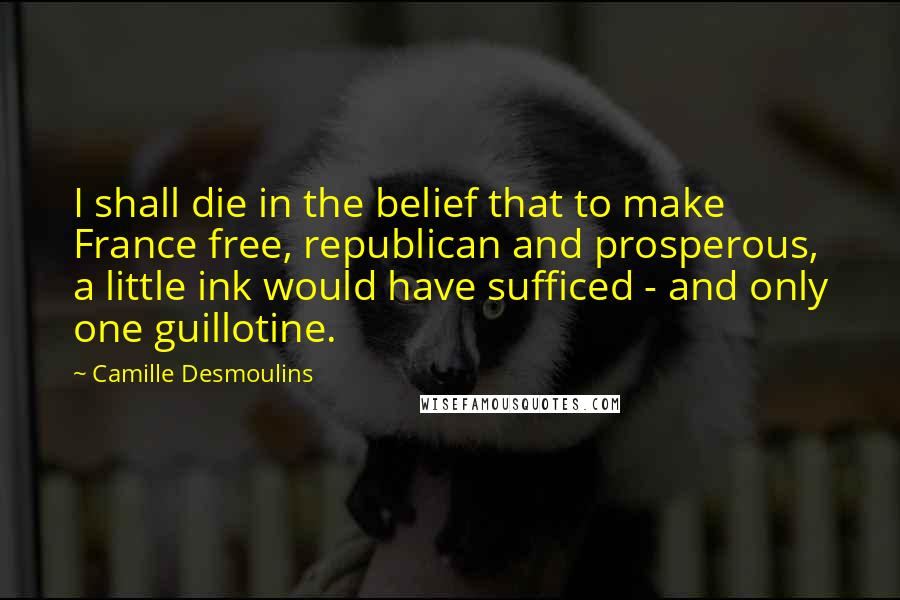 Camille Desmoulins Quotes: I shall die in the belief that to make France free, republican and prosperous, a little ink would have sufficed - and only one guillotine.