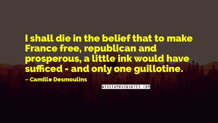 Camille Desmoulins Quotes: I shall die in the belief that to make France free, republican and prosperous, a little ink would have sufficed - and only one guillotine.