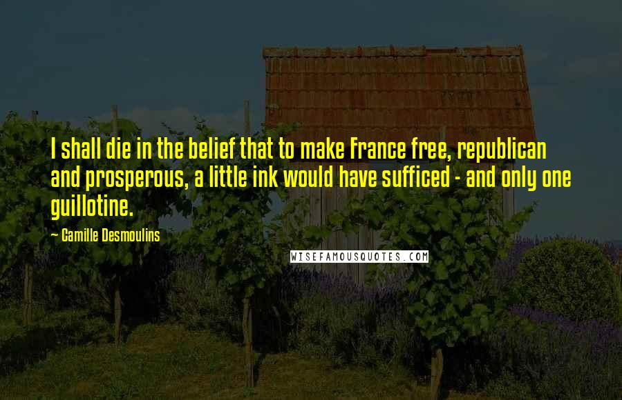 Camille Desmoulins Quotes: I shall die in the belief that to make France free, republican and prosperous, a little ink would have sufficed - and only one guillotine.